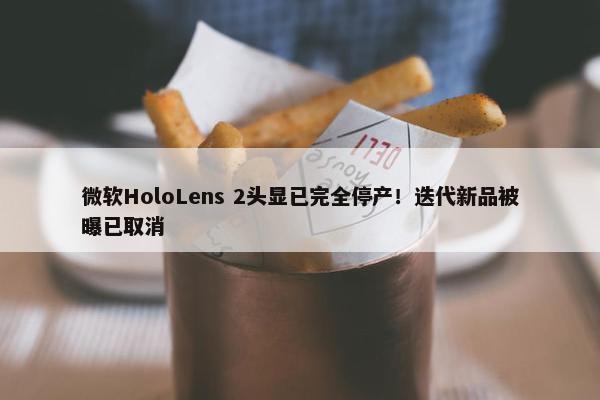 微软HoloLens 2头显已完全停产！迭代新品被曝已取消