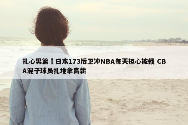 扎心男篮 日本173后卫冲NBA每天担心被裁 CBA混子球员扎堆拿高薪