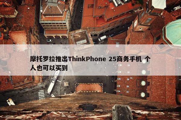 摩托罗拉推出ThinkPhone 25商务手机 个人也可以买到