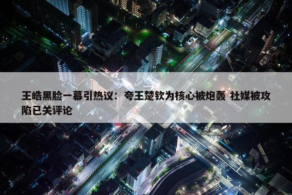 王皓黑脸一幕引热议：夸王楚钦为核心被炮轰 社媒被攻陷已关评论