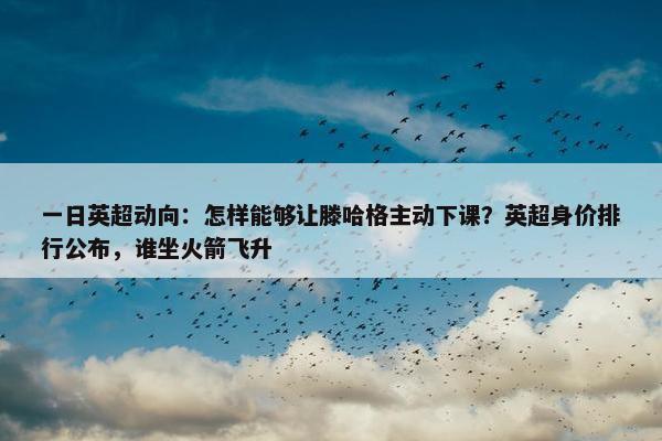 一日英超动向：怎样能够让滕哈格主动下课？英超身价排行公布，谁坐火箭飞升