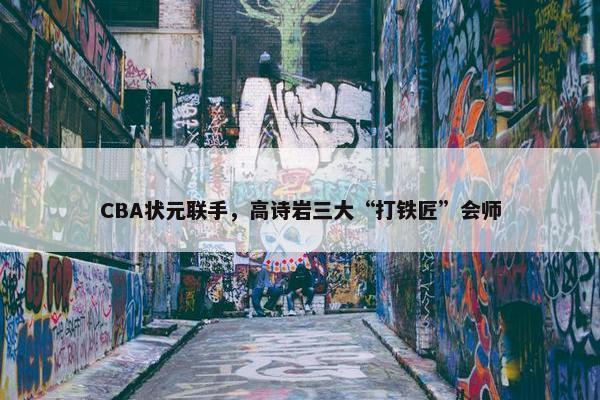 CBA状元联手，高诗岩三大“打铁匠”会师