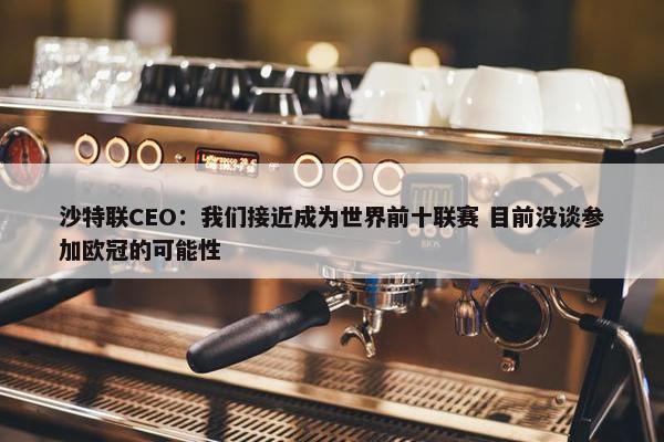 沙特联CEO：我们接近成为世界前十联赛 目前没谈参加欧冠的可能性