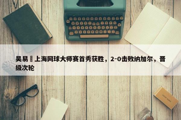 吴易昺上海网球大师赛首秀获胜，2-0击败纳加尔，晋级次轮