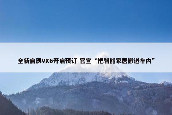 全新启辰VX6开启预订 官宣“把智能家居搬进车内”