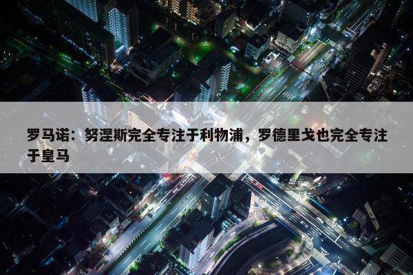 罗马诺：努涅斯完全专注于利物浦，罗德里戈也完全专注于皇马