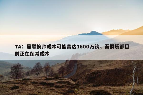 TA：曼联换帅成本可能高达1600万镑，而俱乐部目前正在削减成本