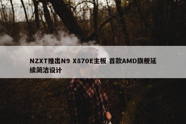 NZXT推出N9 X870E主板 首款AMD旗舰延续简洁设计