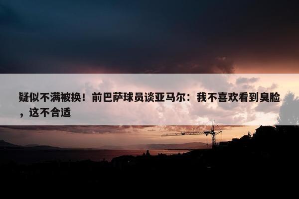 疑似不满被换！前巴萨球员谈亚马尔：我不喜欢看到臭脸，这不合适