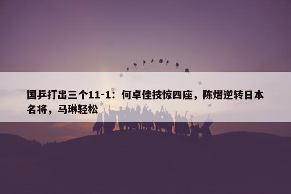 国乒打出三个11-1：何卓佳技惊四座，陈熠逆转日本名将，马琳轻松