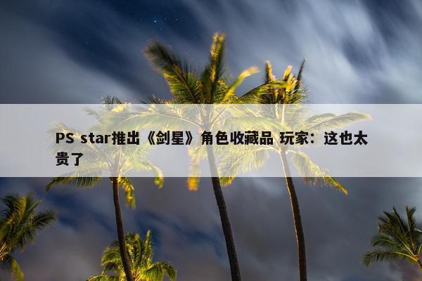 PS star推出《剑星》角色收藏品 玩家：这也太贵了