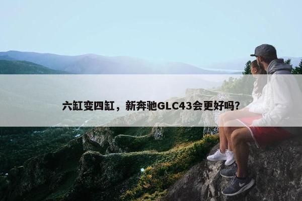 六缸变四缸，新奔驰GLC43会更好吗？