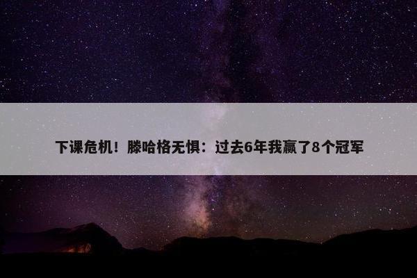 下课危机！滕哈格无惧：过去6年我赢了8个冠军