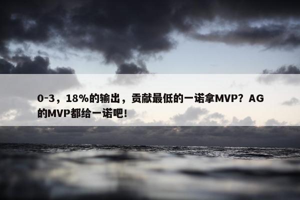 0-3，18%的输出，贡献最低的一诺拿MVP？AG的MVP都给一诺吧！