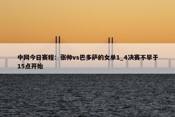 中网今日赛程：张帅vs巴多萨的女单1_4决赛不早于15点开始