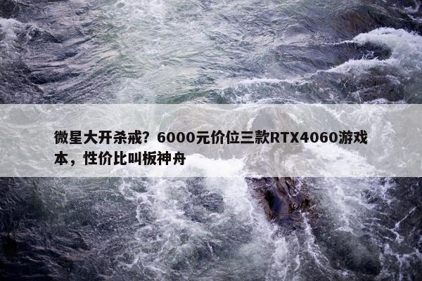 微星大开杀戒？6000元价位三款RTX4060游戏本，性价比叫板神舟