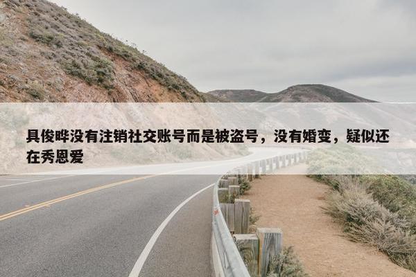 具俊晔没有注销社交账号而是被盗号，没有婚变，疑似还在秀恩爱