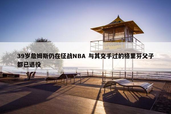 39岁詹姆斯仍在征战NBA 与其交手过的格里芬父子都已退役