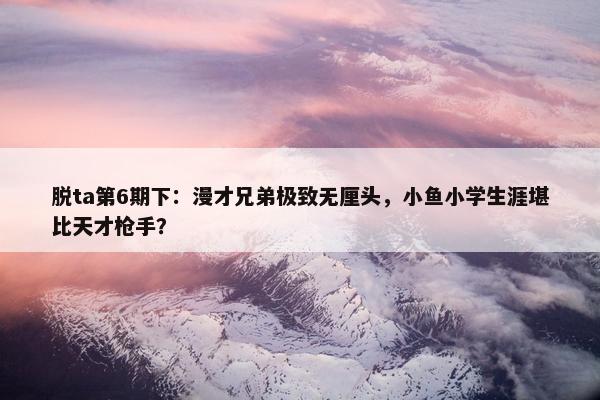 脱ta第6期下：漫才兄弟极致无厘头，小鱼小学生涯堪比天才枪手？