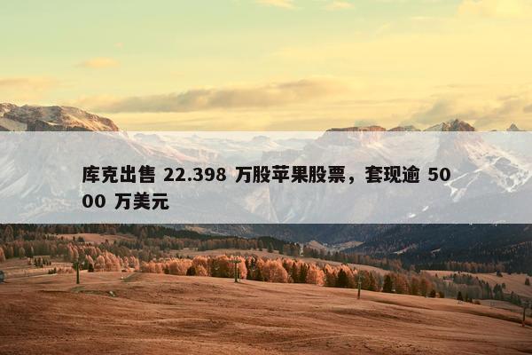 库克出售 22.398 万股苹果股票，套现逾 5000 万美元