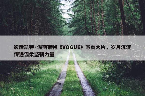 影后凯特·温斯莱特《VOGUE》写真大片，岁月沉淀传递温柔坚韧力量