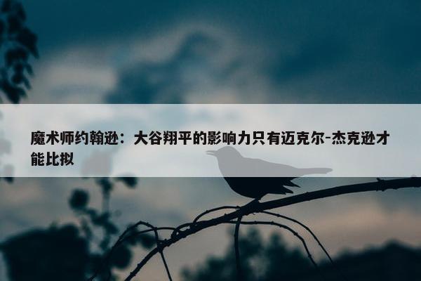 魔术师约翰逊：大谷翔平的影响力只有迈克尔-杰克逊才能比拟