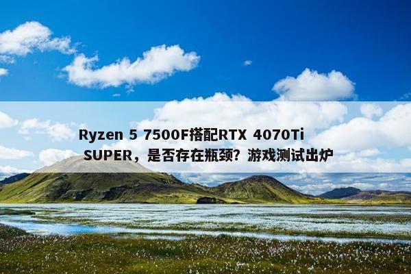 Ryzen 5 7500F搭配RTX 4070Ti SUPER，是否存在瓶颈？游戏测试出炉