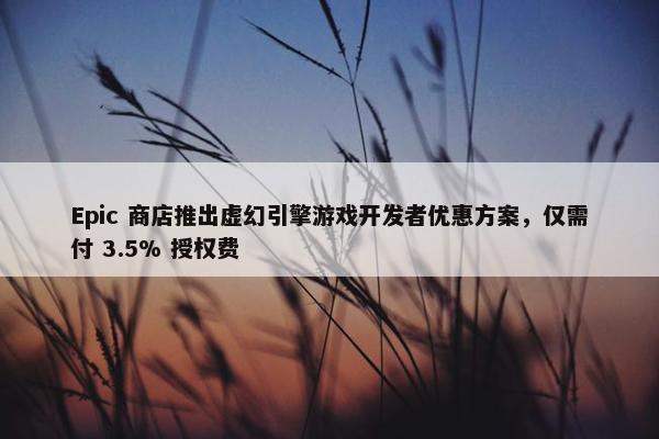 Epic 商店推出虚幻引擎游戏开发者优惠方案，仅需付 3.5% 授权费