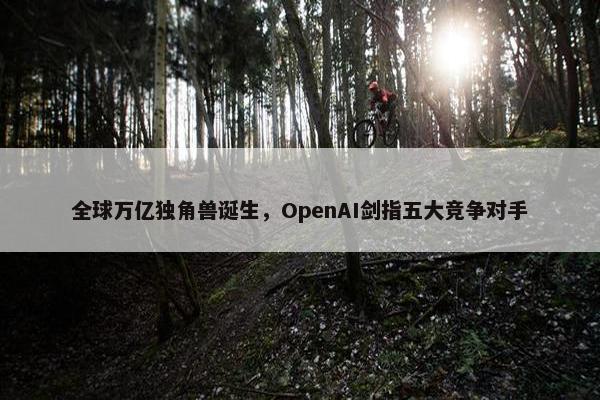 全球万亿独角兽诞生，OpenAI剑指五大竞争对手