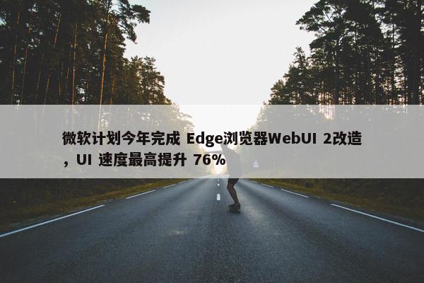 微软计划今年完成 Edge浏览器WebUI 2改造，UI 速度最高提升 76%