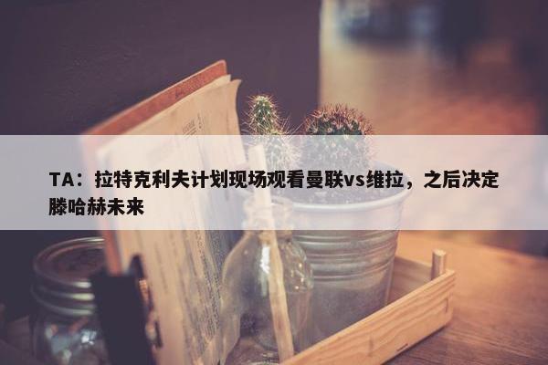 TA：拉特克利夫计划现场观看曼联vs维拉，之后决定滕哈赫未来