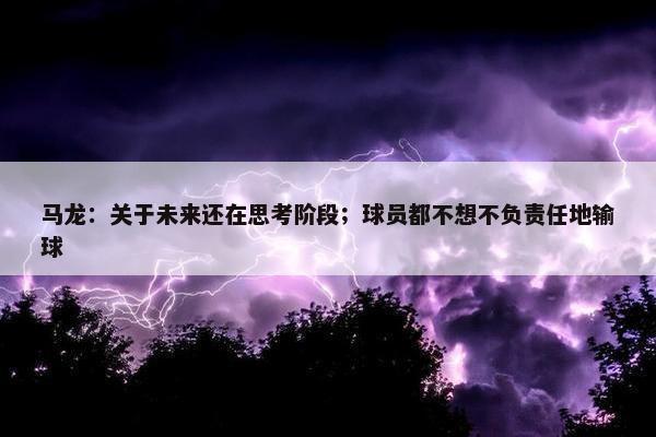 马龙：关于未来还在思考阶段；球员都不想不负责任地输球