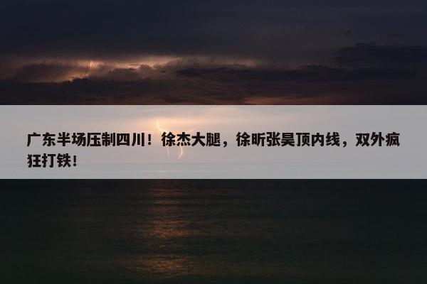 广东半场压制四川！徐杰大腿，徐昕张昊顶内线，双外疯狂打铁！