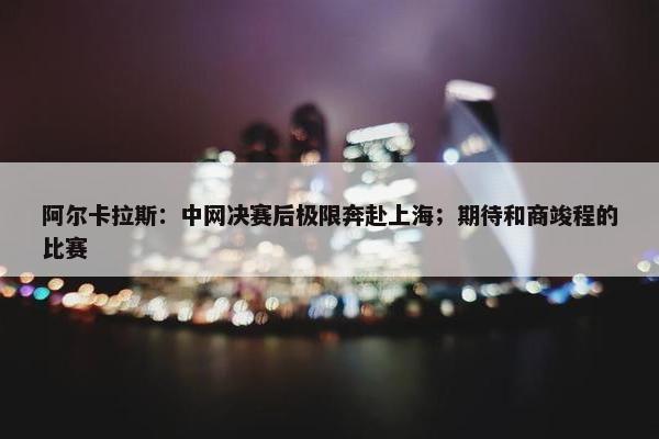 阿尔卡拉斯：中网决赛后极限奔赴上海；期待和商竣程的比赛