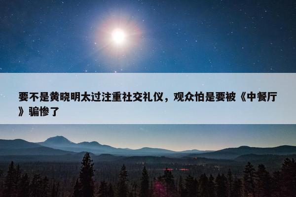 要不是黄晓明太过注重社交礼仪，观众怕是要被《中餐厅》骗惨了