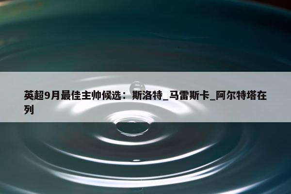 英超9月最佳主帅候选：斯洛特_马雷斯卡_阿尔特塔在列