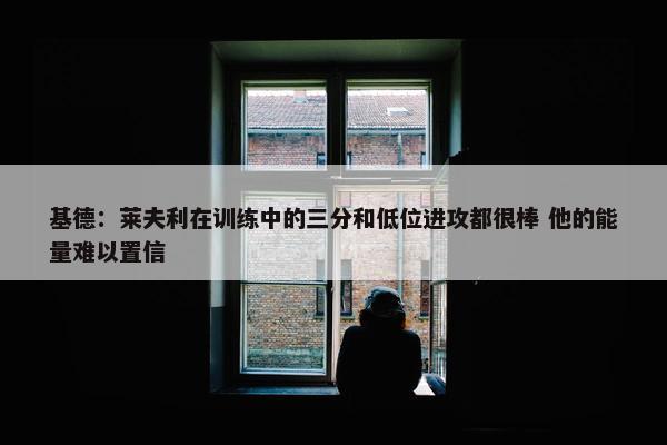 基德：莱夫利在训练中的三分和低位进攻都很棒 他的能量难以置信