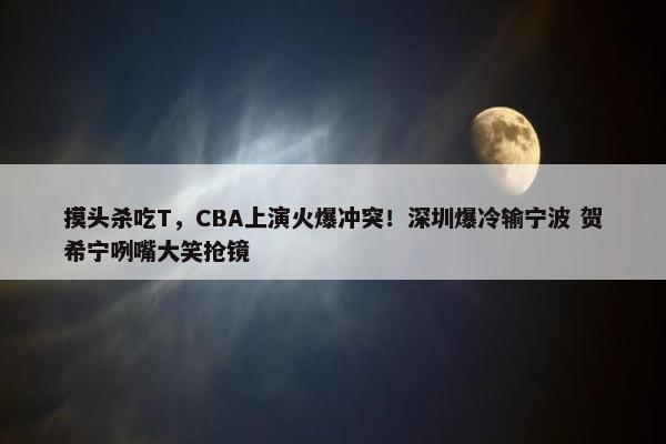 摸头杀吃T，CBA上演火爆冲突！深圳爆冷输宁波 贺希宁咧嘴大笑抢镜