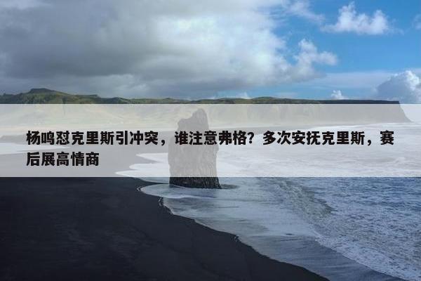 杨鸣怼克里斯引冲突，谁注意弗格？多次安抚克里斯，赛后展高情商