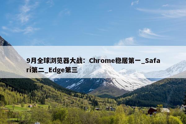 9月全球浏览器大战：Chrome稳居第一_Safari第二_Edge第三