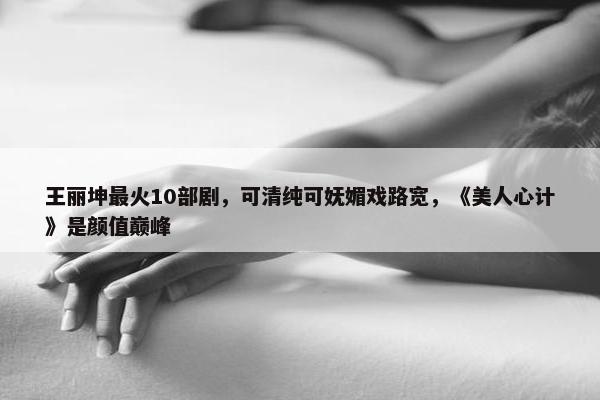 王丽坤最火10部剧，可清纯可妩媚戏路宽，《美人心计》是颜值巅峰