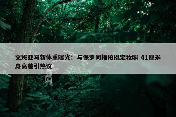 文班亚马新体重曝光：与保罗同框拍摄定妆照 41厘米身高差引热议