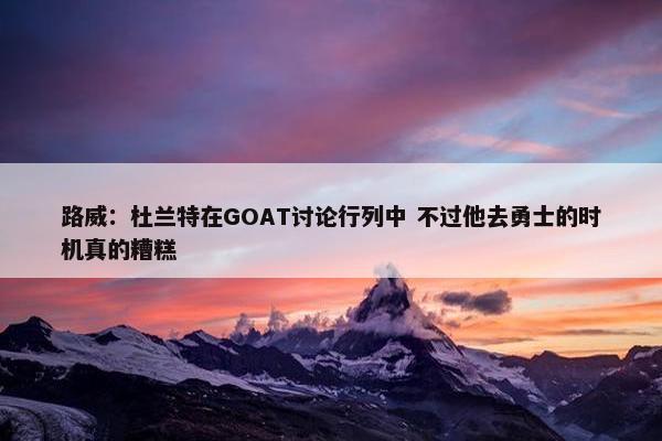 路威：杜兰特在GOAT讨论行列中 不过他去勇士的时机真的糟糕