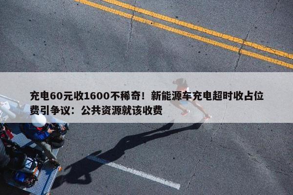 充电60元收1600不稀奇！新能源车充电超时收占位费引争议：公共资源就该收费