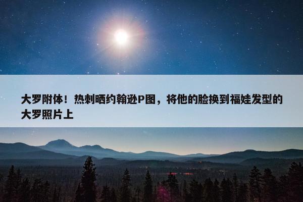 大罗附体！热刺晒约翰逊P图，将他的脸换到福娃发型的大罗照片上