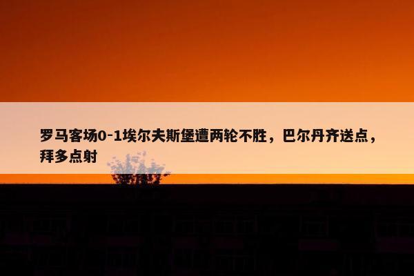 罗马客场0-1埃尔夫斯堡遭两轮不胜，巴尔丹齐送点，拜多点射