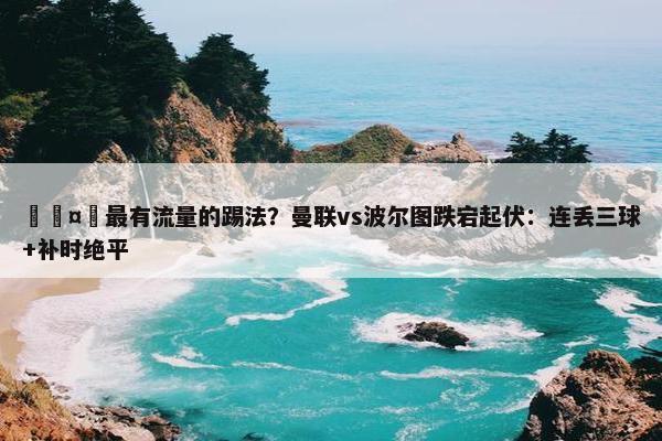 🤔最有流量的踢法？曼联vs波尔图跌宕起伏：连丢三球+补时绝平