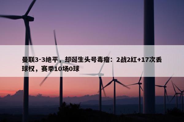 曼联3-3绝平，却诞生头号毒瘤：2战2红+17次丢球权，赛季10场0球