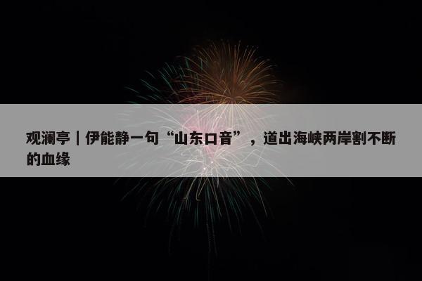 观澜亭｜伊能静一句“山东口音”，道出海峡两岸割不断的血缘