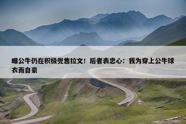 曝公牛仍在积极兜售拉文！后者表忠心：我为穿上公牛球衣而自豪